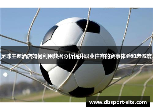 足球主题酒店如何利用数据分析提升职业住客的赛事体验和忠诚度